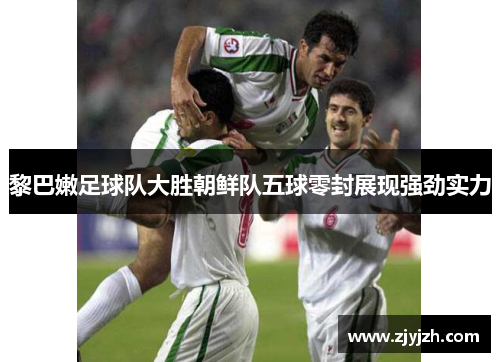 黎巴嫩足球队大胜朝鲜队五球零封展现强劲实力